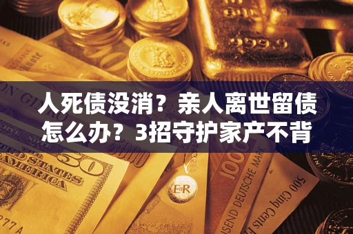 武汉人死债没消？亲人离世留债怎么办？3招守护家产不背锅