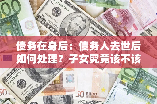 武汉债务在身后：债务人去世后如何处理？子女究竟该不该还钱？