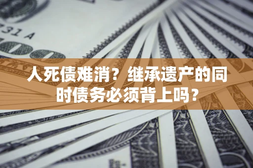 武汉人死债难消？继承遗产的同时债务必须背上吗？