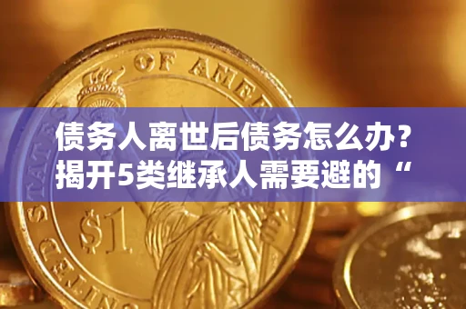 武汉债务人离世后债务怎么办？揭开5类继承人需要避的“坑”